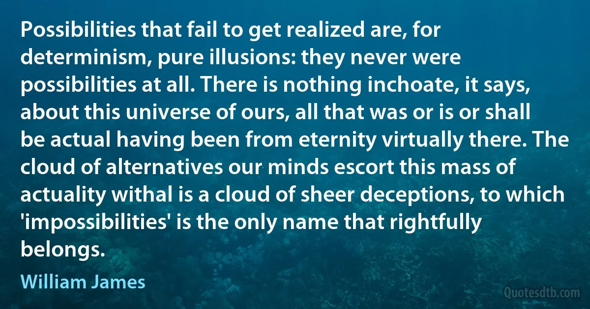 Possibilities that fail to get realized are, for determinism, pure illusions: they never were possibilities at all. There is nothing inchoate, it says, about this universe of ours, all that was or is or shall be actual having been from eternity virtually there. The cloud of alternatives our minds escort this mass of actuality withal is a cloud of sheer deceptions, to which 'impossibilities' is the only name that rightfully belongs. (William James)