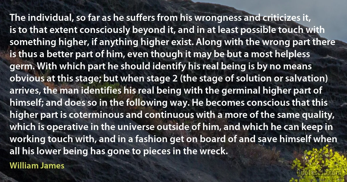 The individual, so far as he suffers from his wrongness and criticizes it, is to that extent consciously beyond it, and in at least possible touch with something higher, if anything higher exist. Along with the wrong part there is thus a better part of him, even though it may be but a most helpless germ. With which part he should identify his real being is by no means obvious at this stage; but when stage 2 (the stage of solution or salvation) arrives, the man identifies his real being with the germinal higher part of himself; and does so in the following way. He becomes conscious that this higher part is coterminous and continuous with a more of the same quality, which is operative in the universe outside of him, and which he can keep in working touch with, and in a fashion get on board of and save himself when all his lower being has gone to pieces in the wreck. (William James)