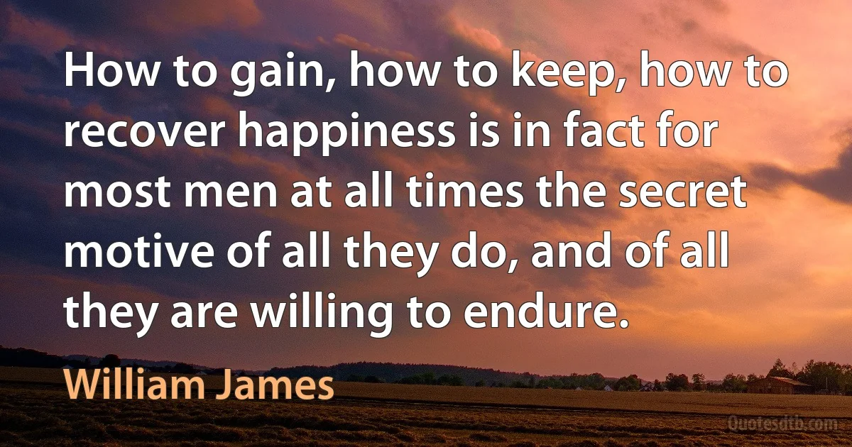 How to gain, how to keep, how to recover happiness is in fact for most men at all times the secret motive of all they do, and of all they are willing to endure. (William James)