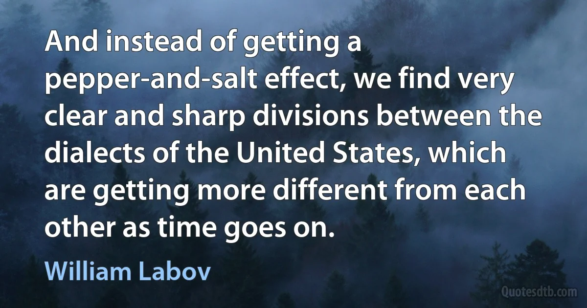 And instead of getting a pepper-and-salt effect, we find very clear and sharp divisions between the dialects of the United States, which are getting more different from each other as time goes on. (William Labov)