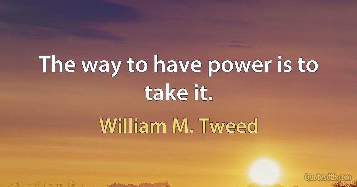 The way to have power is to take it. (William M. Tweed)