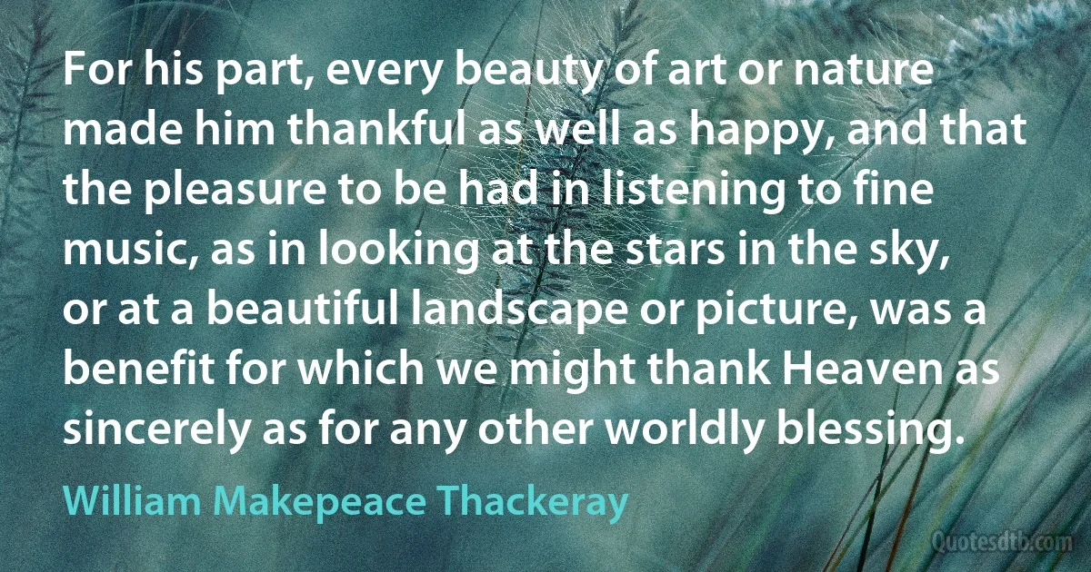 For his part, every beauty of art or nature made him thankful as well as happy, and that the pleasure to be had in listening to fine music, as in looking at the stars in the sky, or at a beautiful landscape or picture, was a benefit for which we might thank Heaven as sincerely as for any other worldly blessing. (William Makepeace Thackeray)