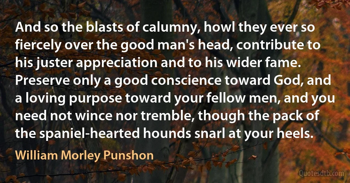 And so the blasts of calumny, howl they ever so fiercely over the good man's head, contribute to his juster appreciation and to his wider fame. Preserve only a good conscience toward God, and a loving purpose toward your fellow men, and you need not wince nor tremble, though the pack of the spaniel-hearted hounds snarl at your heels. (William Morley Punshon)