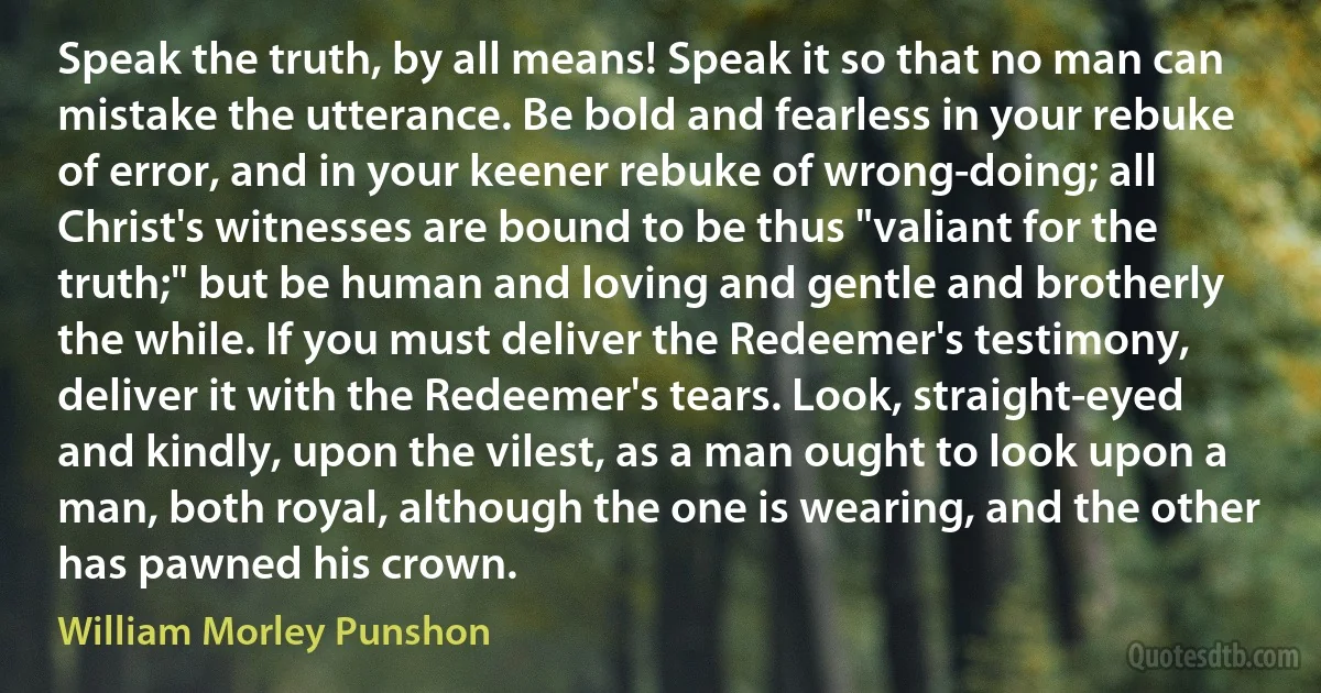 Speak the truth, by all means! Speak it so that no man can mistake the utterance. Be bold and fearless in your rebuke of error, and in your keener rebuke of wrong-doing; all Christ's witnesses are bound to be thus "valiant for the truth;" but be human and loving and gentle and brotherly the while. If you must deliver the Redeemer's testimony, deliver it with the Redeemer's tears. Look, straight-eyed and kindly, upon the vilest, as a man ought to look upon a man, both royal, although the one is wearing, and the other has pawned his crown. (William Morley Punshon)