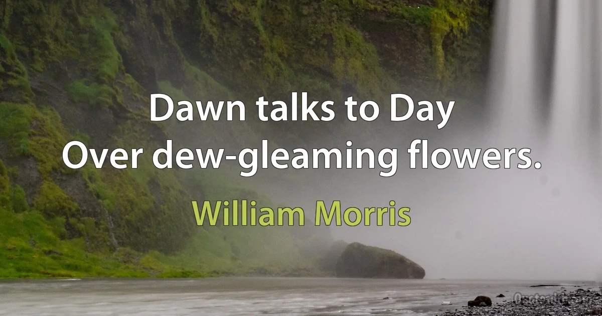 Dawn talks to Day
Over dew-gleaming flowers. (William Morris)