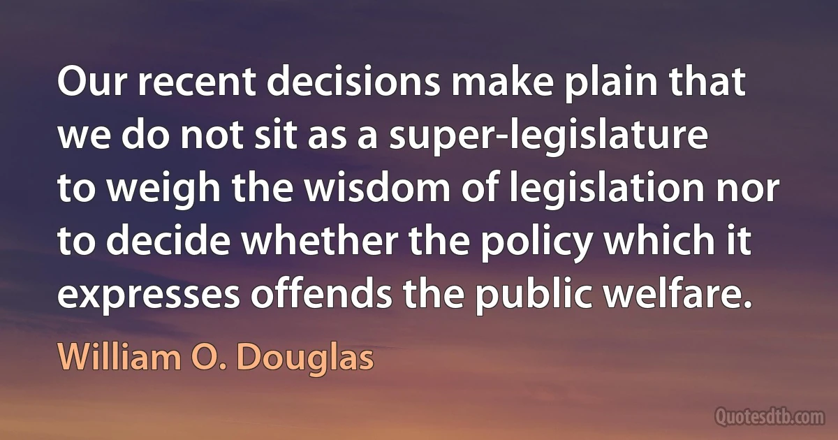 Our recent decisions make plain that we do not sit as a super-legislature to weigh the wisdom of legislation nor to decide whether the policy which it expresses offends the public welfare. (William O. Douglas)