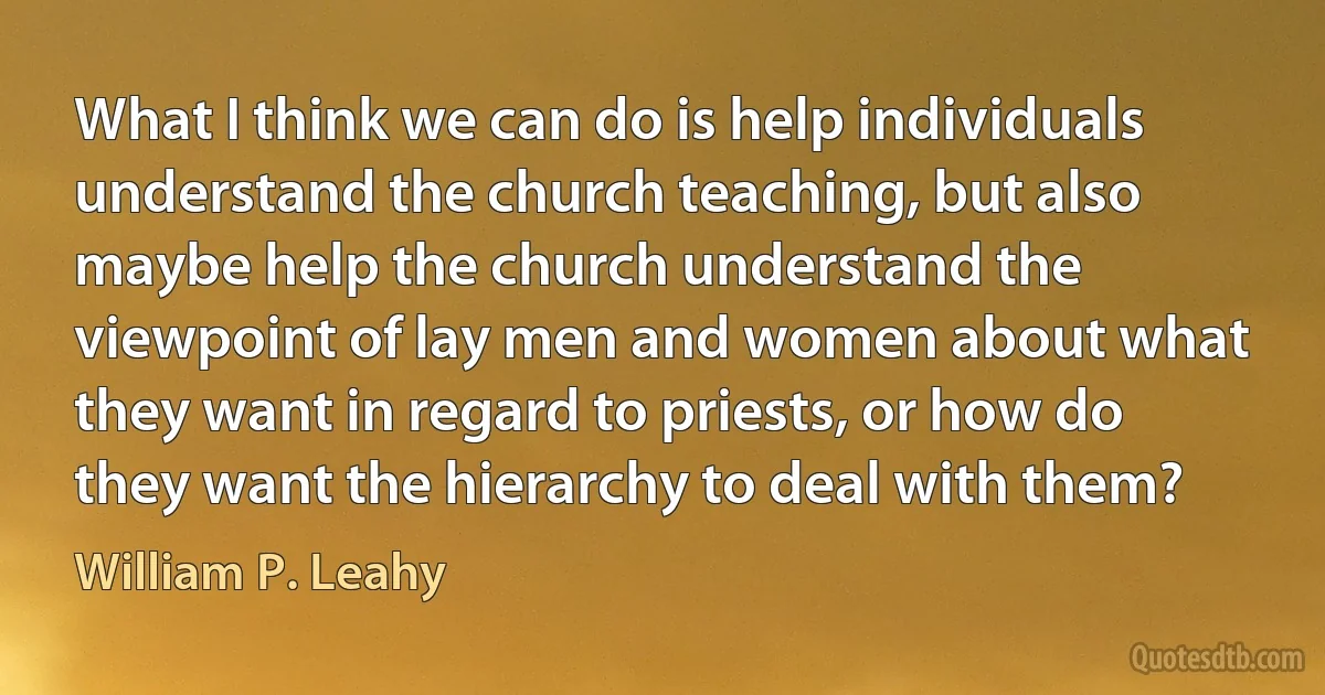 What I think we can do is help individuals understand the church teaching, but also maybe help the church understand the viewpoint of lay men and women about what they want in regard to priests, or how do they want the hierarchy to deal with them? (William P. Leahy)