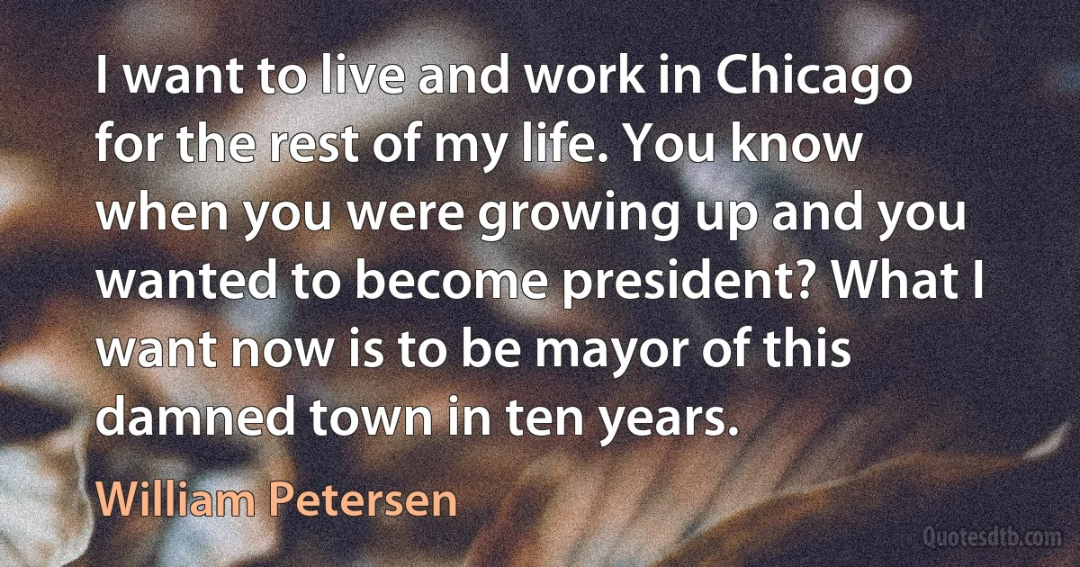 I want to live and work in Chicago for the rest of my life. You know when you were growing up and you wanted to become president? What I want now is to be mayor of this damned town in ten years. (William Petersen)