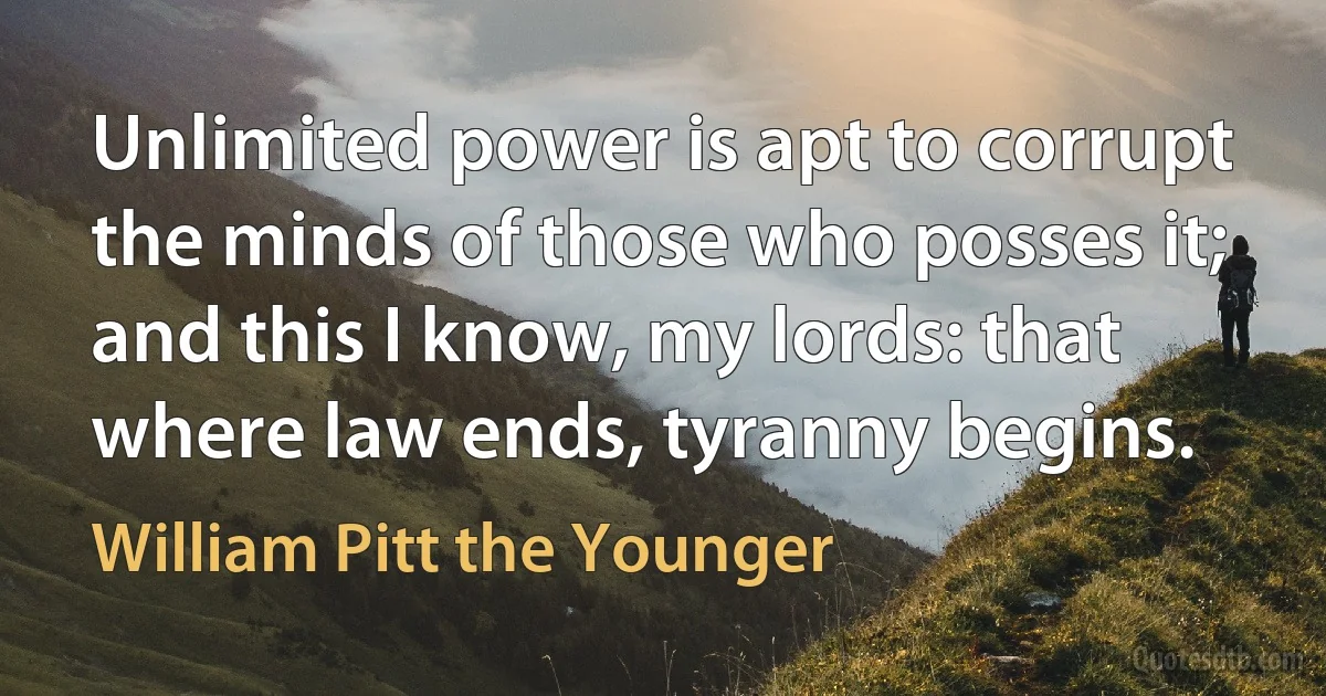 Unlimited power is apt to corrupt the minds of those who posses it; and this I know, my lords: that where law ends, tyranny begins. (William Pitt the Younger)