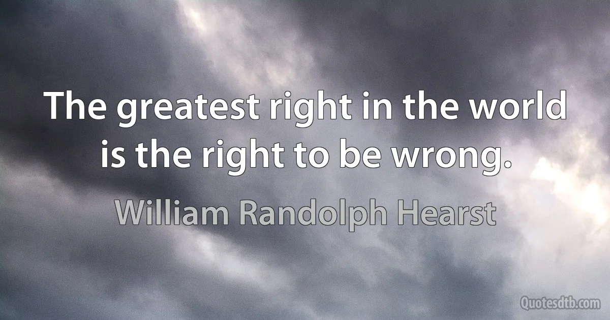 The greatest right in the world is the right to be wrong. (William Randolph Hearst)