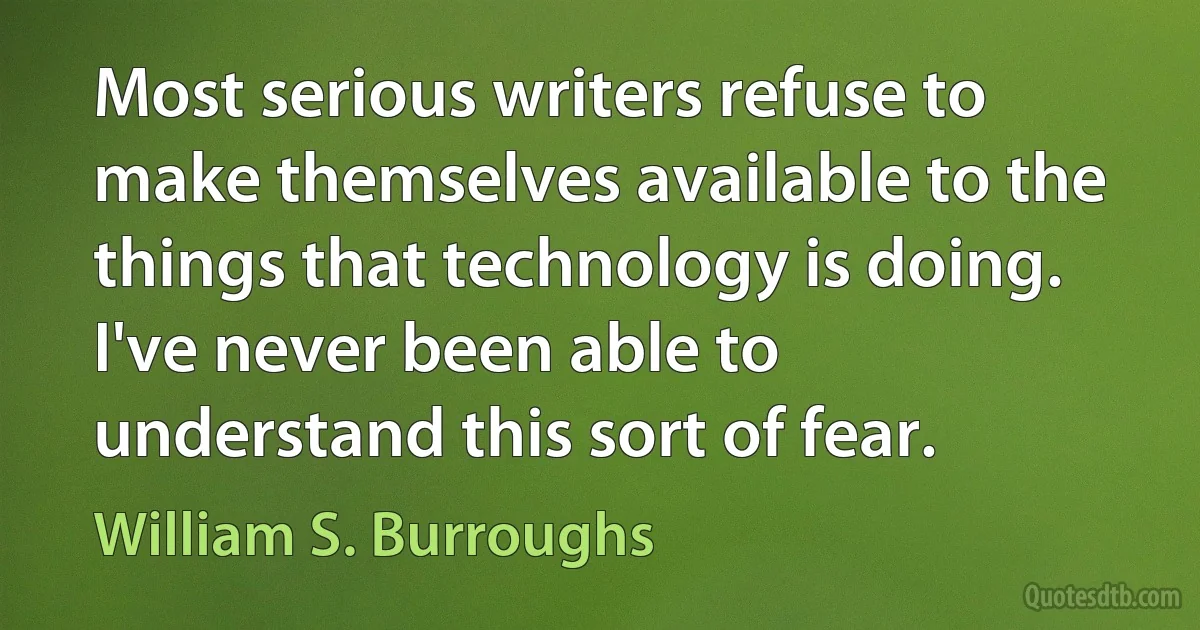 Most serious writers refuse to make themselves available to the things that technology is doing. I've never been able to understand this sort of fear. (William S. Burroughs)