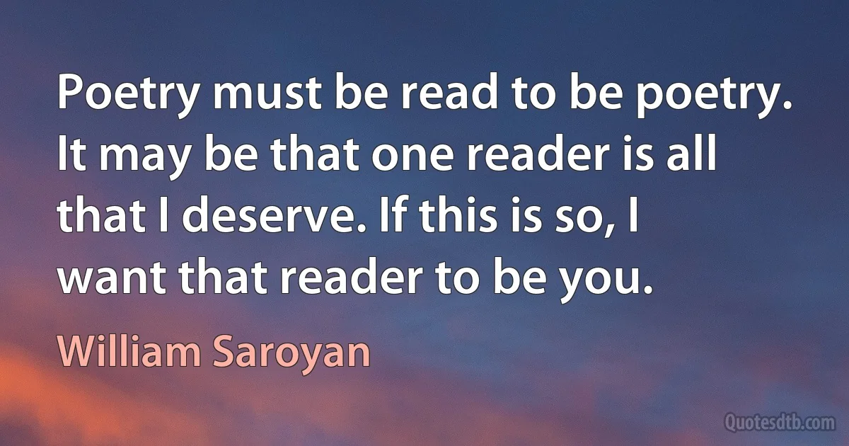 Poetry must be read to be poetry. It may be that one reader is all that I deserve. If this is so, I want that reader to be you. (William Saroyan)