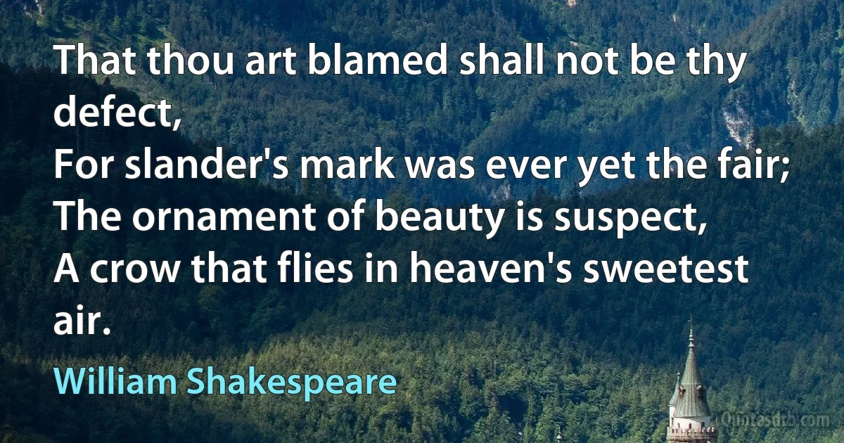 That thou art blamed shall not be thy defect,
For slander's mark was ever yet the fair;
The ornament of beauty is suspect,
A crow that flies in heaven's sweetest air. (William Shakespeare)