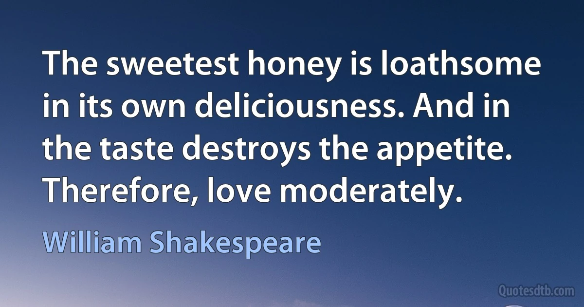 The sweetest honey is loathsome in its own deliciousness. And in the taste destroys the appetite. Therefore, love moderately. (William Shakespeare)