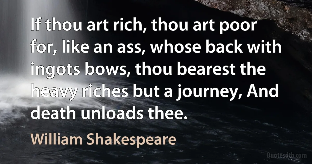 If thou art rich, thou art poor for, like an ass, whose back with ingots bows, thou bearest the heavy riches but a journey, And death unloads thee. (William Shakespeare)