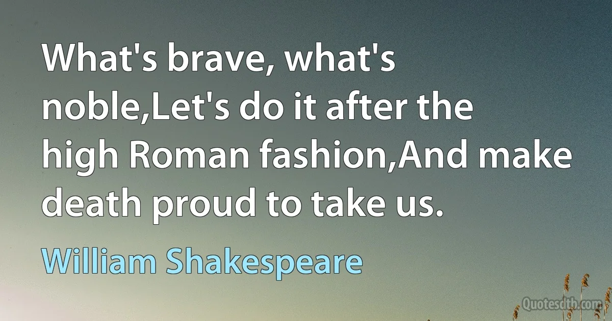 What's brave, what's noble,Let's do it after the high Roman fashion,And make death proud to take us. (William Shakespeare)