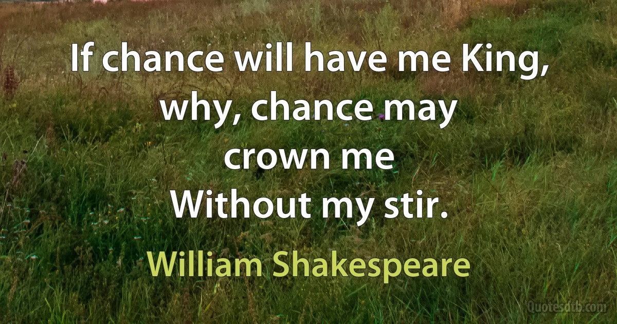 If chance will have me King, why, chance may
crown me
Without my stir. (William Shakespeare)