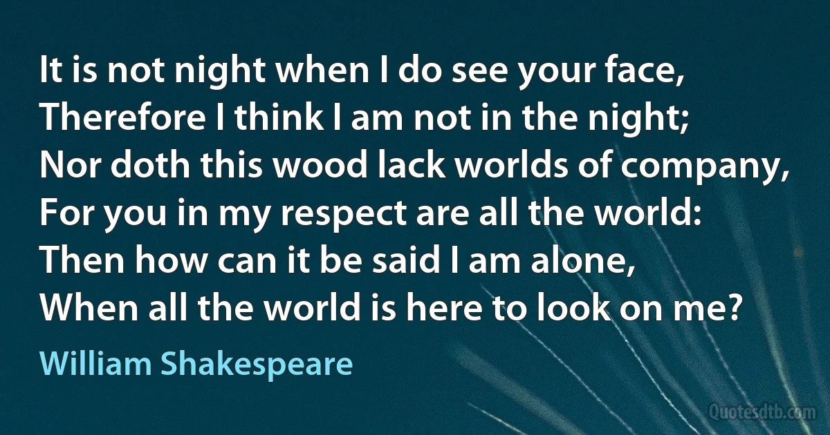 It is not night when I do see your face,
Therefore I think I am not in the night;
Nor doth this wood lack worlds of company,
For you in my respect are all the world:
Then how can it be said I am alone,
When all the world is here to look on me? (William Shakespeare)