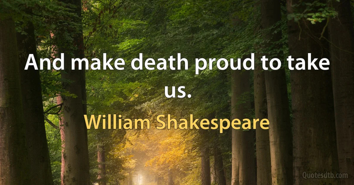And make death proud to take us. (William Shakespeare)