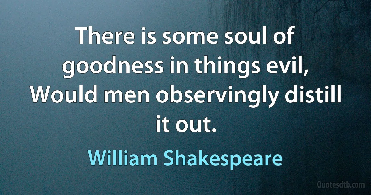 There is some soul of goodness in things evil,
Would men observingly distill it out. (William Shakespeare)