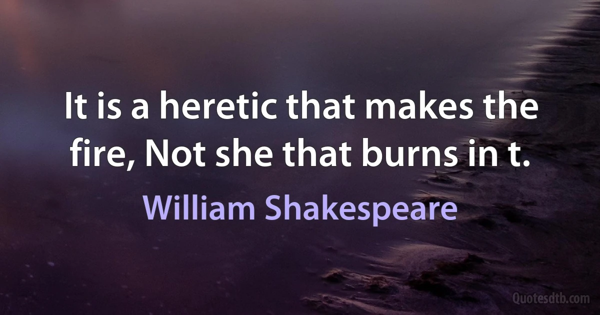 It is a heretic that makes the fire, Not she that burns in t. (William Shakespeare)