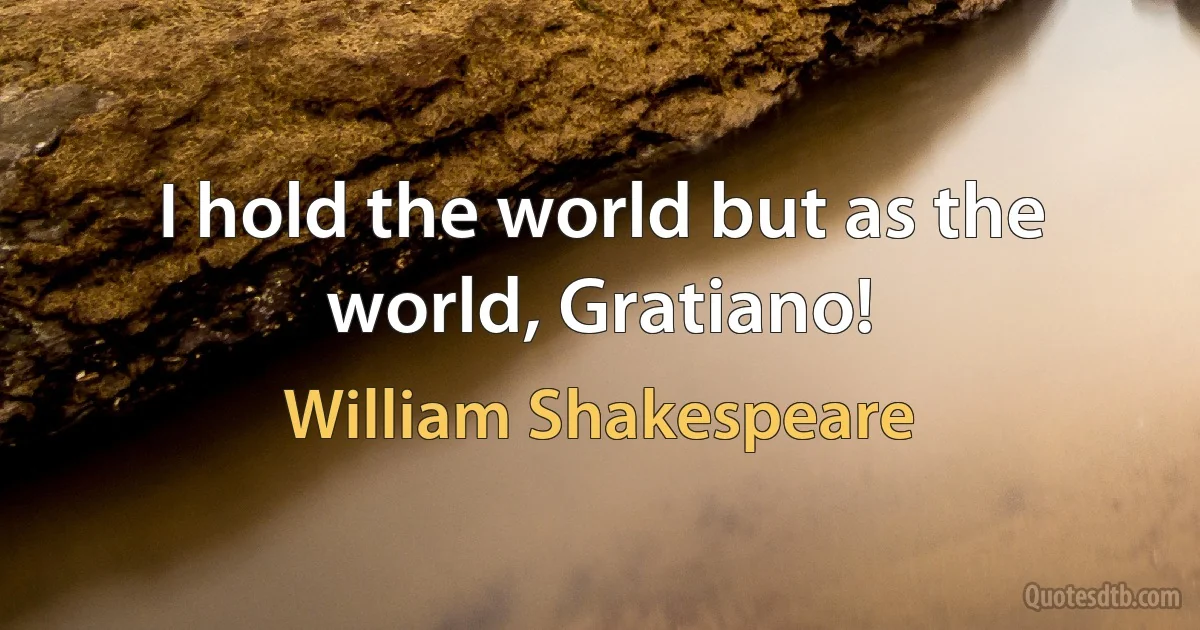 I hold the world but as the world, Gratiano! (William Shakespeare)