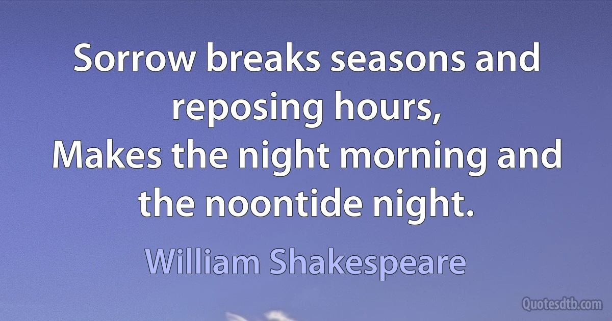 Sorrow breaks seasons and reposing hours,
Makes the night morning and the noontide night. (William Shakespeare)