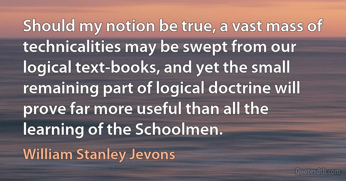 Should my notion be true, a vast mass of technicalities may be swept from our logical text-books, and yet the small remaining part of logical doctrine will prove far more useful than all the learning of the Schoolmen. (William Stanley Jevons)