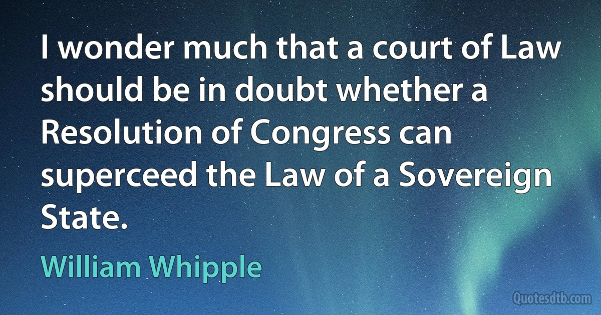 I wonder much that a court of Law should be in doubt whether a Resolution of Congress can superceed the Law of a Sovereign State. (William Whipple)