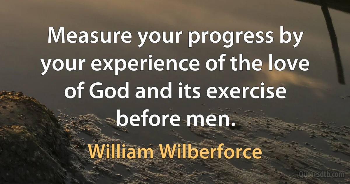 Measure your progress by your experience of the love of God and its exercise before men. (William Wilberforce)