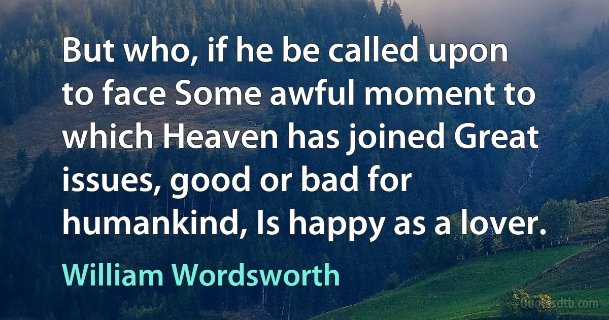 But who, if he be called upon to face Some awful moment to which Heaven has joined Great issues, good or bad for humankind, Is happy as a lover. (William Wordsworth)