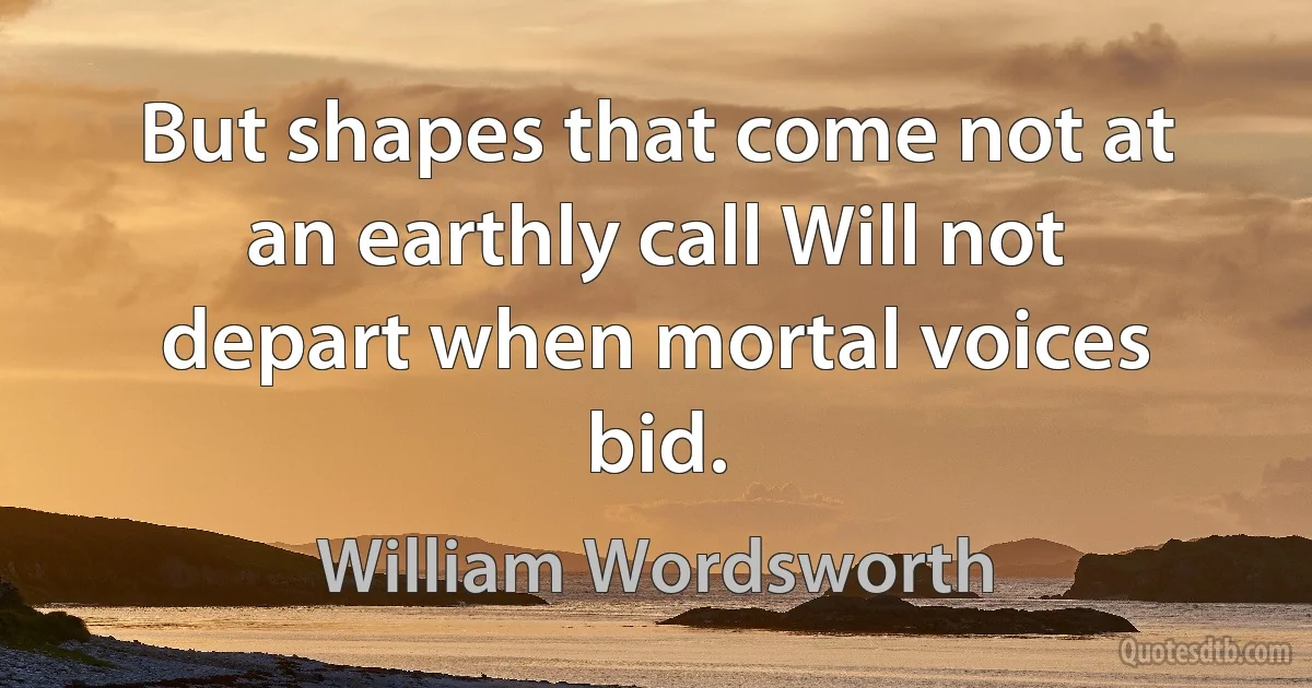 But shapes that come not at an earthly call Will not depart when mortal voices bid. (William Wordsworth)