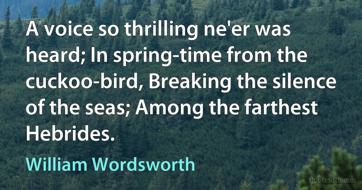 A voice so thrilling ne'er was heard; In spring-time from the cuckoo-bird, Breaking the silence of the seas; Among the farthest Hebrides. (William Wordsworth)