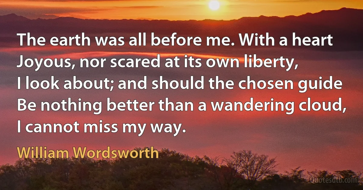 The earth was all before me. With a heart
Joyous, nor scared at its own liberty,
I look about; and should the chosen guide
Be nothing better than a wandering cloud,
I cannot miss my way. (William Wordsworth)