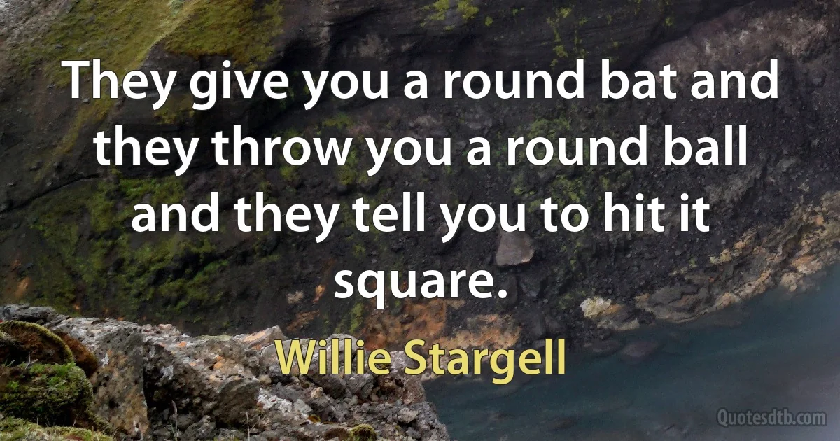 They give you a round bat and they throw you a round ball and they tell you to hit it square. (Willie Stargell)