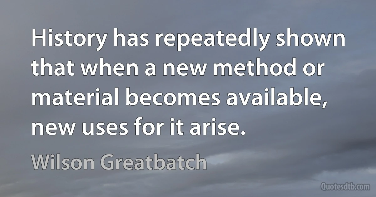 History has repeatedly shown that when a new method or material becomes available, new uses for it arise. (Wilson Greatbatch)