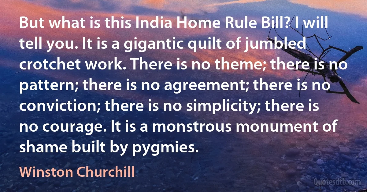 But what is this India Home Rule Bill? I will tell you. It is a gigantic quilt of jumbled crotchet work. There is no theme; there is no pattern; there is no agreement; there is no conviction; there is no simplicity; there is no courage. It is a monstrous monument of shame built by pygmies. (Winston Churchill)