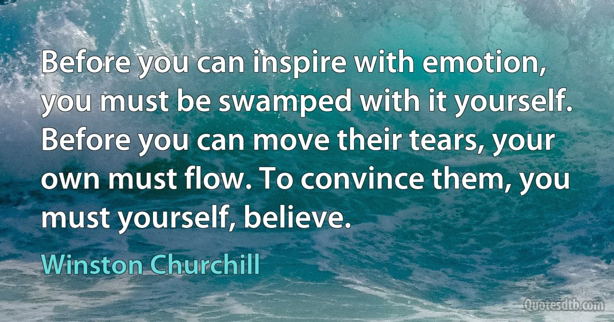 Before you can inspire with emotion, you must be swamped with it yourself. Before you can move their tears, your own must flow. To convince them, you must yourself, believe. (Winston Churchill)