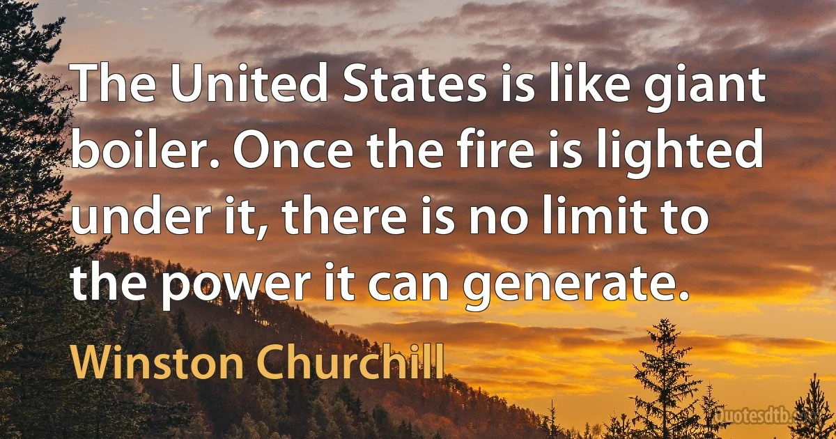 The United States is like giant boiler. Once the fire is lighted under it, there is no limit to the power it can generate. (Winston Churchill)