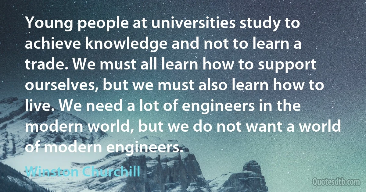 Young people at universities study to achieve knowledge and not to learn a trade. We must all learn how to support ourselves, but we must also learn how to live. We need a lot of engineers in the modern world, but we do not want a world of modern engineers. (Winston Churchill)