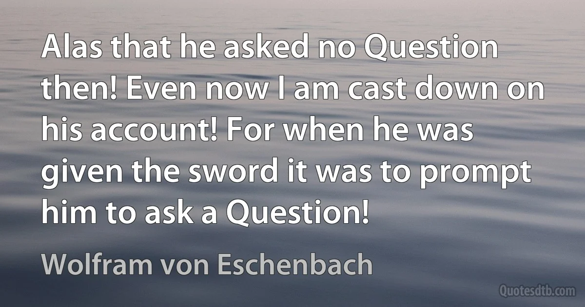 Alas that he asked no Question then! Even now I am cast down on his account! For when he was given the sword it was to prompt him to ask a Question! (Wolfram von Eschenbach)