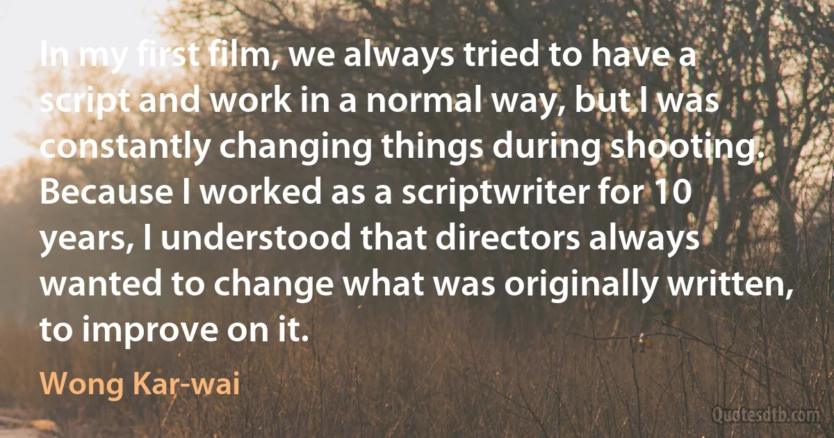 In my first film, we always tried to have a script and work in a normal way, but I was constantly changing things during shooting. Because I worked as a scriptwriter for 10 years, I understood that directors always wanted to change what was originally written, to improve on it. (Wong Kar-wai)