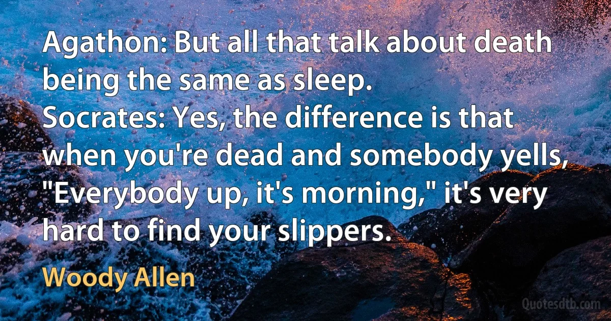 Agathon: But all that talk about death being the same as sleep.
Socrates: Yes, the difference is that when you're dead and somebody yells, "Everybody up, it's morning," it's very hard to find your slippers. (Woody Allen)