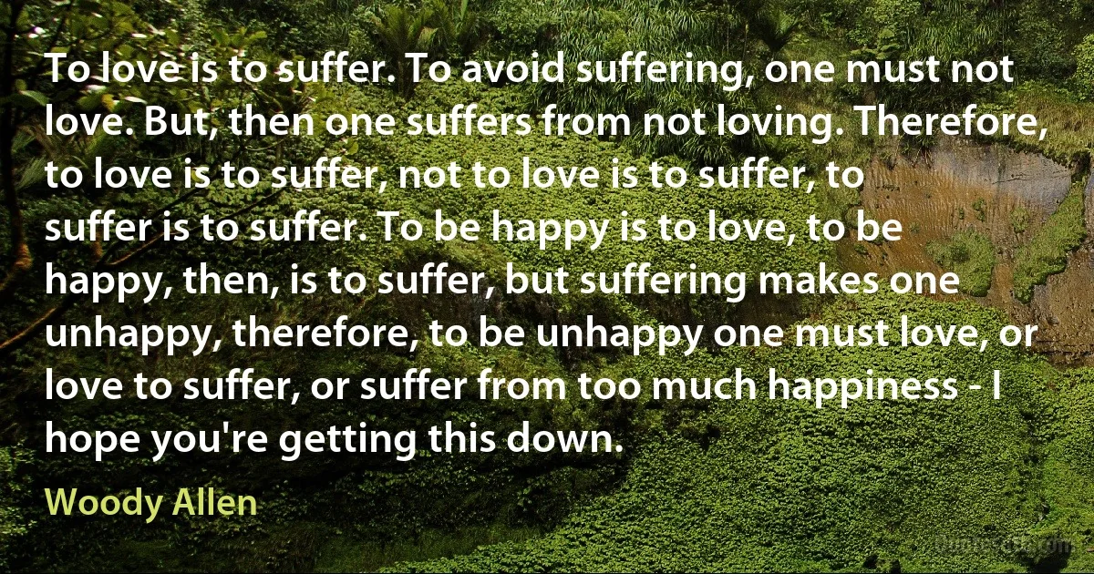 To love is to suffer. To avoid suffering, one must not love. But, then one suffers from not loving. Therefore, to love is to suffer, not to love is to suffer, to suffer is to suffer. To be happy is to love, to be happy, then, is to suffer, but suffering makes one unhappy, therefore, to be unhappy one must love, or love to suffer, or suffer from too much happiness - I hope you're getting this down. (Woody Allen)