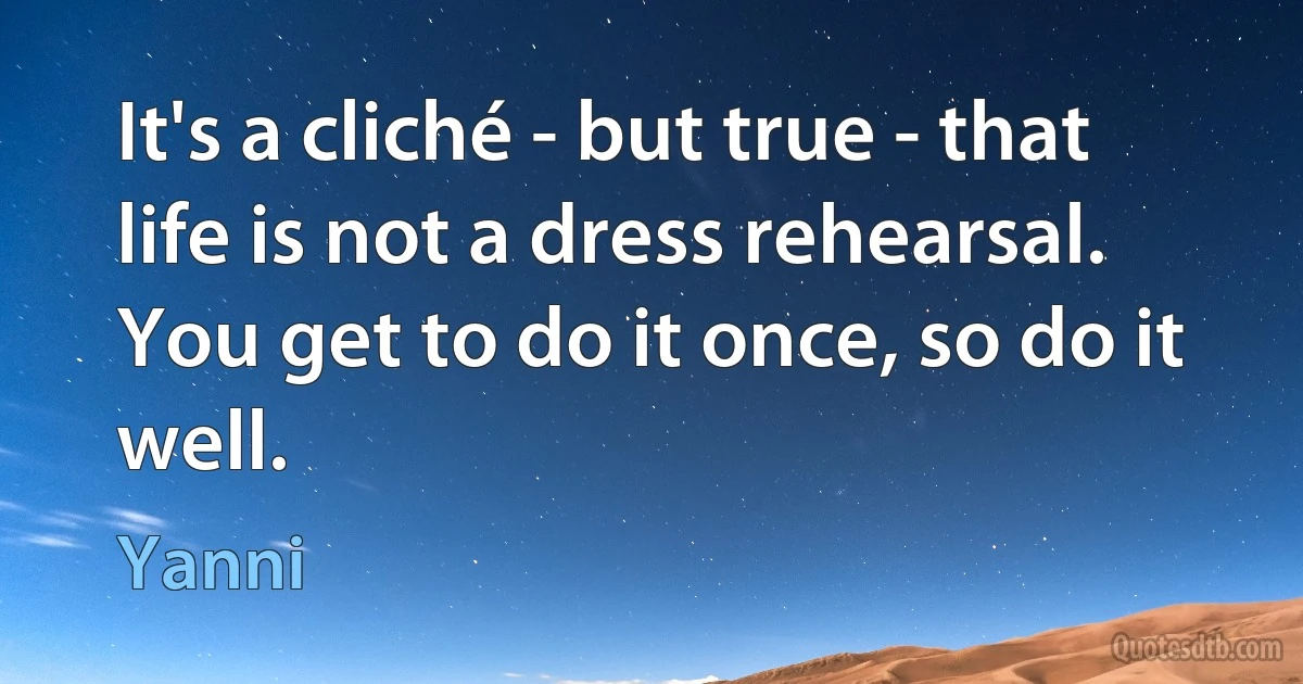 It's a cliché - but true - that life is not a dress rehearsal. You get to do it once, so do it well. (Yanni)