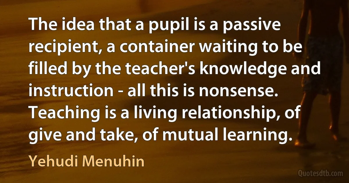 The idea that a pupil is a passive recipient, a container waiting to be filled by the teacher's knowledge and instruction - all this is nonsense. Teaching is a living relationship, of give and take, of mutual learning. (Yehudi Menuhin)