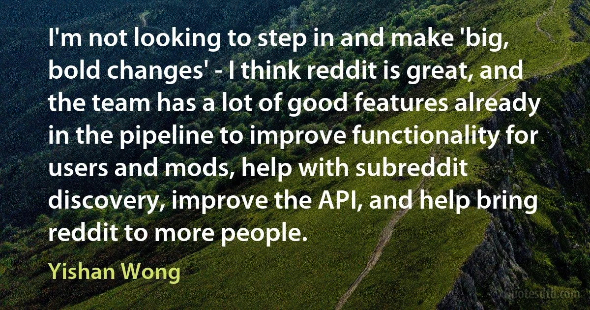 I'm not looking to step in and make 'big, bold changes' - I think reddit is great, and the team has a lot of good features already in the pipeline to improve functionality for users and mods, help with subreddit discovery, improve the API, and help bring reddit to more people. (Yishan Wong)