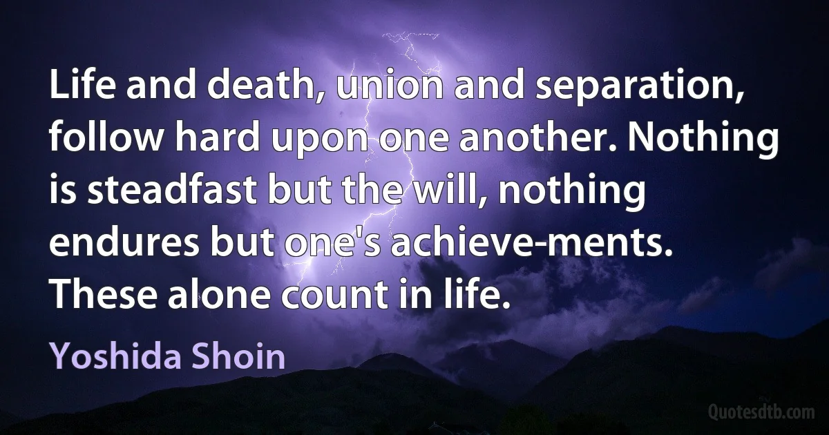 Life and death, union and separation, follow hard upon one another. Nothing is steadfast but the will, nothing endures but one's achieve­ments. These alone count in life. (Yoshida Shoin)