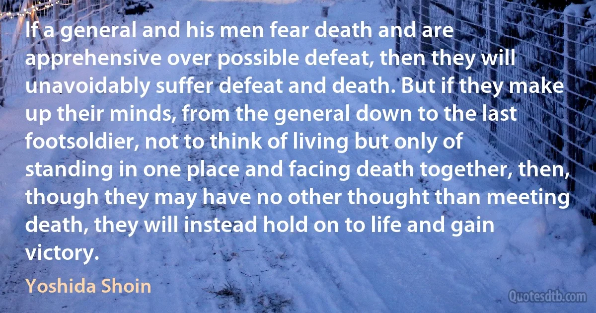 If a general and his men fear death and are apprehensive over possible defeat, then they will unavoidably suffer defeat and death. But if they make up their minds, from the general down to the last footsoldier, not to think of living but only of standing in one place and facing death together, then, though they may have no other thought than meeting death, they will instead hold on to life and gain victory. (Yoshida Shoin)