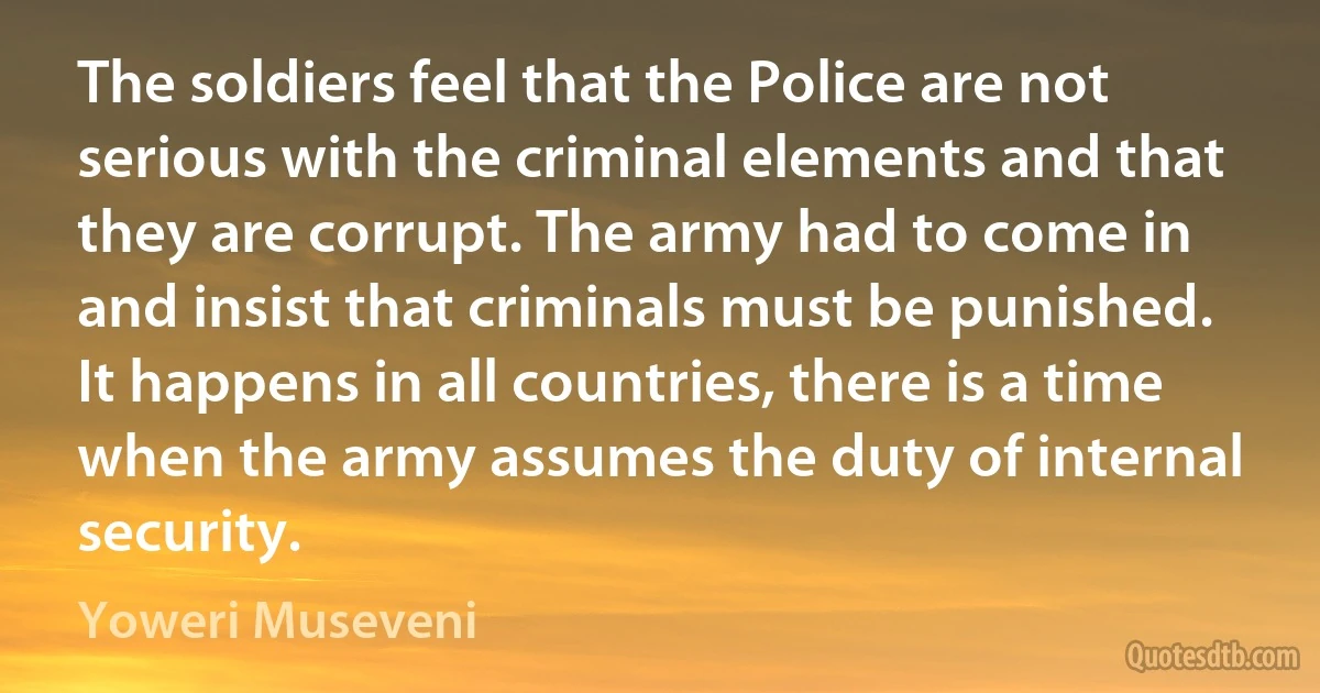 The soldiers feel that the Police are not serious with the criminal elements and that they are corrupt. The army had to come in and insist that criminals must be punished. It happens in all countries, there is a time when the army assumes the duty of internal security. (Yoweri Museveni)